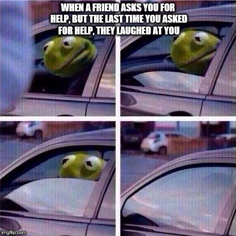 WHEN A FRIEND ASKS YOU FOR HELP, BUT THE LAST TIME YOU ASKED FOR HELP, THEY LAUGHED AT YOU | image tagged in memes,kermit rolls up window | made w/ Imgflip meme maker
