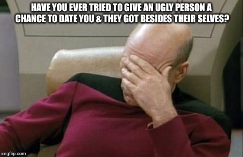 Captain Picard Facepalm Meme | HAVE YOU EVER TRIED TO GIVE AN UGLY PERSON A CHANCE TO DATE YOU & THEY GOT BESIDES THEIR SELVES? | image tagged in memes,captain picard facepalm | made w/ Imgflip meme maker