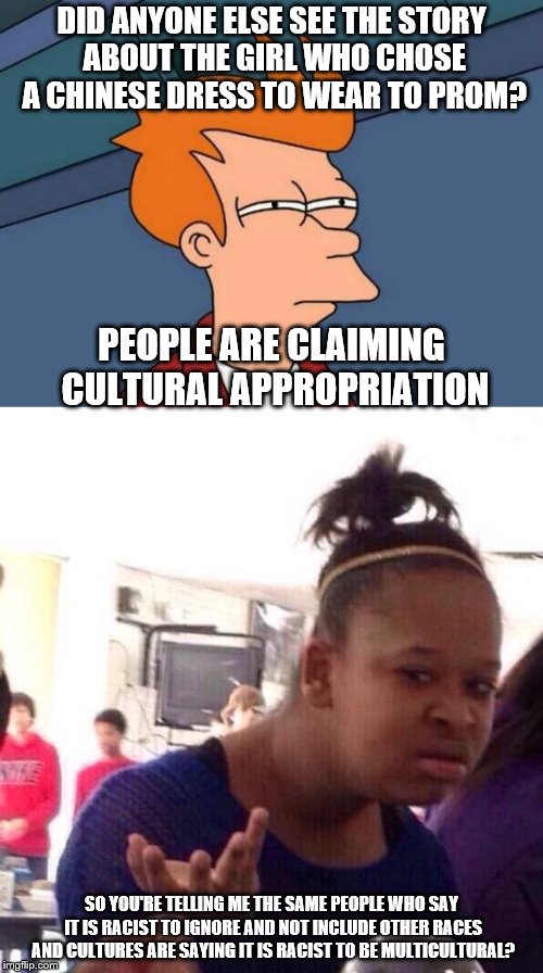 PS: Asians have come to her defense too. | DID ANYONE ELSE SEE THE STORY ABOUT THE GIRL WHO CHOSE A CHINESE DRESS TO WEAR TO PROM? PEOPLE ARE CLAIMING CULTURAL APPROPRIATION; SO YOU'RE TELLING ME THE SAME PEOPLE WHO SAY IT IS RACIST TO IGNORE AND NOT INCLUDE OTHER RACES AND CULTURES ARE SAYING IT IS RACIST TO BE MULTICULTURAL? | image tagged in futurama fry,black girl wat,asians,no racism | made w/ Imgflip meme maker