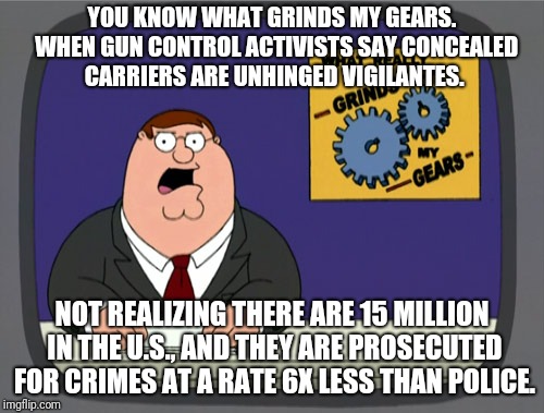 concealed carry peter | YOU KNOW WHAT GRINDS MY GEARS.  WHEN GUN CONTROL ACTIVISTS SAY CONCEALED CARRIERS ARE UNHINGED VIGILANTES. NOT REALIZING THERE ARE 15 MILLION IN THE U.S., AND THEY ARE PROSECUTED FOR CRIMES AT A RATE 6X LESS THAN POLICE. | image tagged in memes,peter griffin news | made w/ Imgflip meme maker