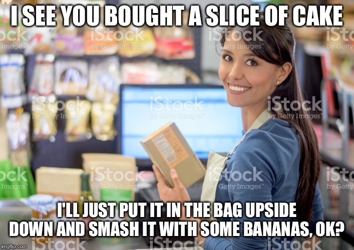 Every single time | I SEE YOU BOUGHT A SLICE OF CAKE; I'LL JUST PUT IT IN THE BAG UPSIDE DOWN AND SMASH IT WITH SOME BANANAS, OK? | image tagged in cake,grocery store,funny memes | made w/ Imgflip meme maker
