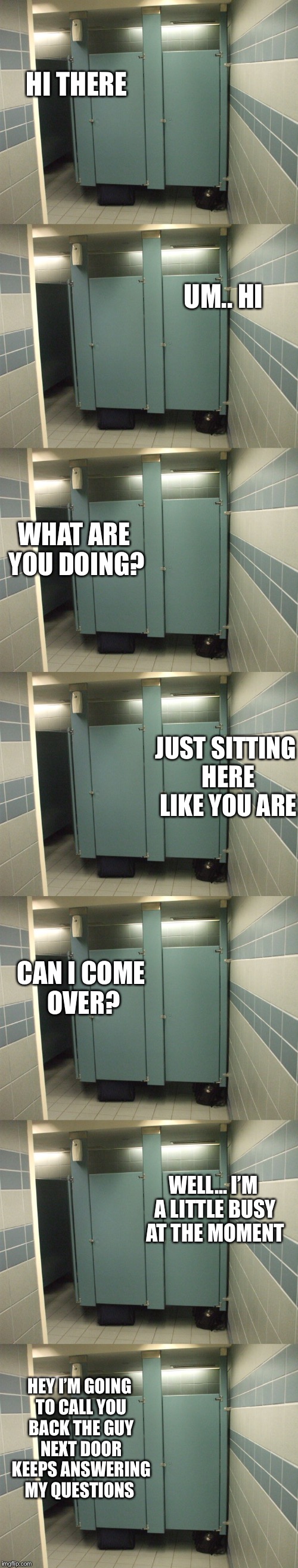 Bathroom talk |  HI THERE; UM.. HI; WHAT ARE YOU DOING? JUST SITTING HERE LIKE YOU ARE; CAN I COME OVER? WELL... I’M A LITTLE BUSY AT THE MOMENT; HEY I’M GOING TO CALL YOU BACK THE GUY NEXT DOOR KEEPS ANSWERING MY QUESTIONS | image tagged in bathroom stall | made w/ Imgflip meme maker