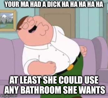 YOUR MA HAD A DICK HA HA HA HA HA AT LEAST SHE COULD USE ANY BATHROOM SHE WANTS | made w/ Imgflip meme maker