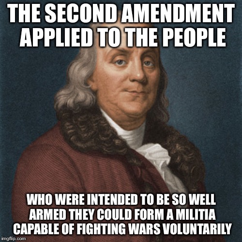 Ben Franklin | THE SECOND AMENDMENT APPLIED TO THE PEOPLE WHO WERE INTENDED TO BE SO WELL ARMED THEY COULD FORM A MILITIA CAPABLE OF FIGHTING WARS VOLUNTAR | image tagged in ben franklin | made w/ Imgflip meme maker