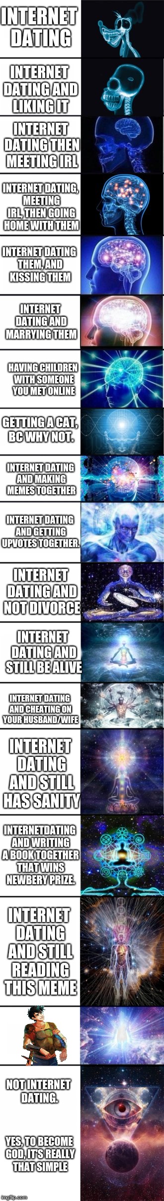THIS TOOK FOREVER SO I BETTER GET SOME UPVOTES!!! | INTERNET DATING; INTERNET DATING AND LIKING IT; INTERNET DATING THEN MEETING IRL; INTERNET DATING, MEETING IRL, THEN GOING HOME WITH THEM; INTERNET DATING THEM, AND KISSING THEM; INTERNET DATING AND MARRYING THEM; HAVING CHILDREN WITH SOMEONE YOU MET ONLINE; GETTING A CAT, BC WHY NOT. INTERNET DATING AND MAKING MEMES TOGETHER; INTERNET DATING AND GETTING UPVOTES TOGETHER. INTERNET DATING AND NOT DIVORCE; INTERNET DATING AND STILL BE ALIVE; INTERNET DATING AND CHEATING ON YOUR HUSBAND/WIFE; INTERNET DATING AND STILL HAS SANITY; INTERNETDATING AND WRITING A BOOK TOGETHER THAT WINS NEWBERY PRIZE. INTERNET DATING AND STILL READING THIS MEME; IDK WUT TO PUT FOR THIS ONE. NOT INTERNET DATING. YES, TO BECOME GOD, IT'S REALLY THAT SIMPLE | image tagged in memes,funny,expanding brain extended 2 | made w/ Imgflip meme maker