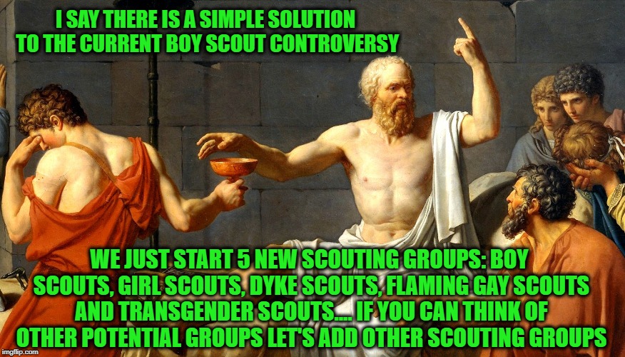 Socrates offers a solution to the current Boy Scout controversy... seems simple enough to me  | I SAY THERE IS A SIMPLE SOLUTION TO THE CURRENT BOY SCOUT CONTROVERSY; WE JUST START 5 NEW SCOUTING GROUPS: BOY SCOUTS, GIRL SCOUTS, DYKE SCOUTS, FLAMING GAY SCOUTS AND TRANSGENDER SCOUTS.... IF YOU CAN THINK OF OTHER POTENTIAL GROUPS LET'S ADD OTHER SCOUTING GROUPS | image tagged in socrates,boy scouts,girl scouts,diversity,donald trump approves,solutions | made w/ Imgflip meme maker