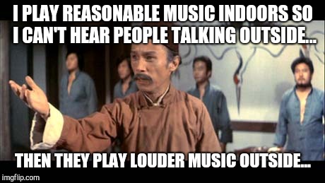 Enter my Fist | I PLAY REASONABLE MUSIC INDOORS SO I CAN'T HEAR PEOPLE TALKING OUTSIDE... THEN THEY PLAY LOUDER MUSIC OUTSIDE... | image tagged in kung pow | made w/ Imgflip meme maker