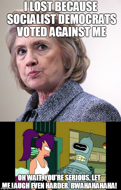 How Many Excuses is this Now? | I LOST BECAUSE SOCIALIST DEMOCRATS VOTED AGAINST ME; OH WAIT, YOU'RE SERIOUS, LET ME LAUGH EVEN HARDER. BWAHAHAHAHA! | image tagged in hillary's excuses,bender | made w/ Imgflip meme maker