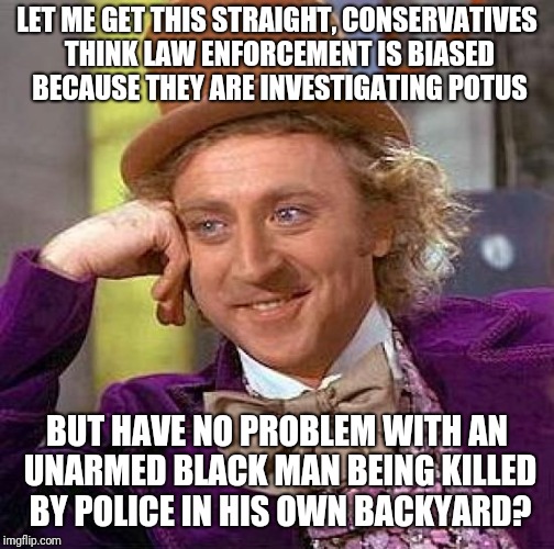 Creepy Condescending Wonka Meme | LET ME GET THIS STRAIGHT, CONSERVATIVES THINK LAW ENFORCEMENT IS BIASED BECAUSE THEY ARE INVESTIGATING POTUS; BUT HAVE NO PROBLEM WITH AN UNARMED BLACK MAN BEING KILLED BY POLICE IN HIS OWN BACKYARD? | image tagged in memes,creepy condescending wonka | made w/ Imgflip meme maker