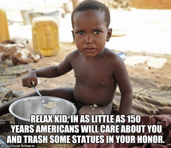 Hungry african |  RELAX KID, IN AS LITTLE AS 150 YEARS AMERICANS WILL CARE ABOUT YOU AND TRASH SOME STATUES IN YOUR HONOR. | image tagged in hungry african | made w/ Imgflip meme maker