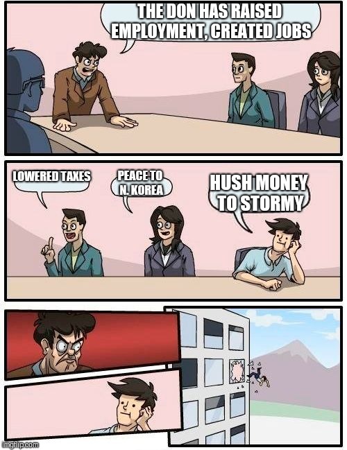 Boardroom Meeting Suggestion Meme | THE DON HAS RAISED EMPLOYMENT, CREATED JOBS; LOWERED TAXES; PEACE TO N. KOREA; HUSH MONEY TO STORMY | image tagged in memes,boardroom meeting suggestion | made w/ Imgflip meme maker