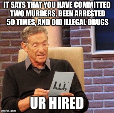Maury Lie Detector Meme | IT SAYS THAT YOU HAVE COMMITTED TWO MURDERS, BEEN ARRESTED 50 TIMES, AND DID ILLEGAL DRUGS; UR HIRED | image tagged in memes,maury lie detector | made w/ Imgflip meme maker