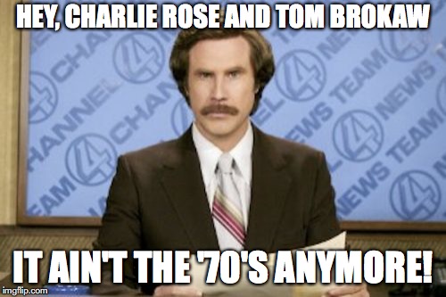 Ron Burgundy | HEY, CHARLIE ROSE AND TOM BROKAW; IT AIN'T THE '70'S ANYMORE! | image tagged in memes,ron burgundy | made w/ Imgflip meme maker