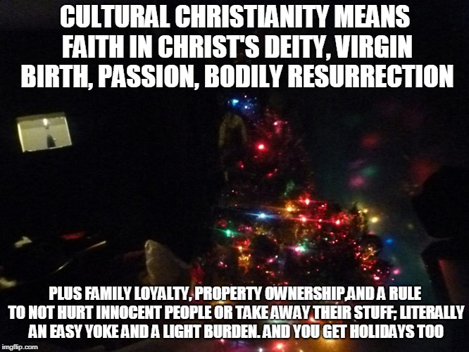 CULTURAL CHRISTIANITY MEANS FAITH IN CHRIST'S DEITY, VIRGIN BIRTH, PASSION, BODILY RESURRECTION; PLUS FAMILY LOYALTY, PROPERTY OWNERSHIP,AND A RULE TO NOT HURT INNOCENT PEOPLE OR TAKE AWAY THEIR STUFF; LITERALLY AN EASY YOKE AND A LIGHT BURDEN. AND YOU GET HOLIDAYS TOO | made w/ Imgflip meme maker