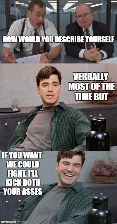 Office space interview | HOW WOULD YOU DESCRIBE YOURSELF; VERBALLY MOST OF THE TIME BUT; IF YOU WANT WE COULD FIGHT. I'LL KICK BOTH YOUR ASSES | image tagged in office space interview | made w/ Imgflip meme maker