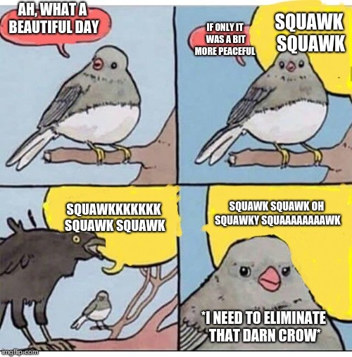 birb | AH, WHAT A BEAUTIFUL DAY; SQUAWK SQUAWK; IF ONLY IT WAS A BIT MORE PEACEFUL; SQUAWKKKKKKK SQUAWK SQUAWK; SQUAWK SQUAWK OH SQUAWKY SQUAAAAAAAAWK; *I NEED TO ELIMINATE THAT DARN CROW* | image tagged in birb | made w/ Imgflip meme maker