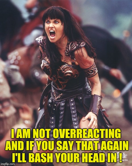 Xena is pissed | I AM NOT OVERREACTING AND IF YOU SAY THAT AGAIN I'LL BASH YOUR HEAD IN ! | image tagged in xena is pissed | made w/ Imgflip meme maker