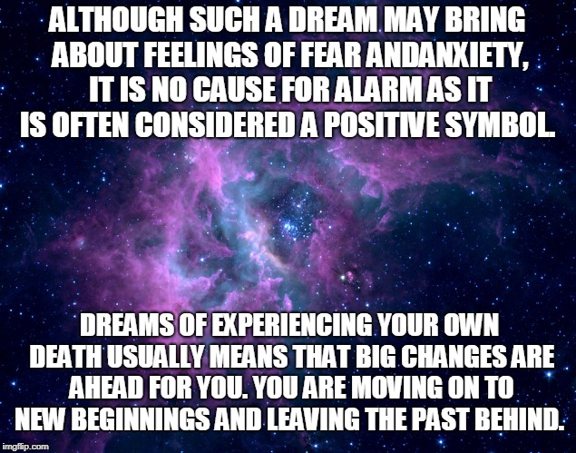 Dreams Motivational | ALTHOUGH SUCH A DREAM MAY BRING ABOUT FEELINGS OF FEAR ANDANXIETY, IT IS NO CAUSE FOR ALARM AS IT IS OFTEN CONSIDERED A POSITIVE SYMBOL. DREAMS OF EXPERIENCING YOUR OWN DEATH USUALLY MEANS THAT BIG CHANGES ARE AHEAD FOR YOU. YOU ARE MOVING ON TO NEW BEGINNINGS AND LEAVING THE PAST BEHIND. | image tagged in dreams motivational | made w/ Imgflip meme maker