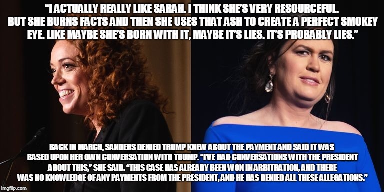 “I ACTUALLY REALLY LIKE SARAH. I THINK SHE’S VERY RESOURCEFUL. BUT SHE BURNS FACTS AND THEN SHE USES THAT ASH TO CREATE A PERFECT SMOKEY EYE. LIKE MAYBE SHE’S BORN WITH IT, MAYBE IT’S LIES. IT’S PROBABLY LIES.”; BACK IN MARCH, SANDERS DENIED TRUMP KNEW ABOUT THE PAYMENT AND SAID IT WAS BASED UPON HER OWN CONVERSATION WITH TRUMP. “I’VE HAD CONVERSATIONS WITH THE PRESIDENT ABOUT THIS,” SHE SAID. “THIS CASE HAS ALREADY BEEN WON IN ARBITRATION, AND THERE WAS NO KNOWLEDGE OF ANY PAYMENTS FROM THE PRESIDENT, AND HE HAS DENIED ALL THESE ALLEGATIONS.” | made w/ Imgflip meme maker