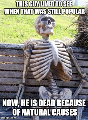 Waiting Skeleton Meme | THIS GUY LIVED TO SEE WHEN THAT WAS STILL POPULAR NOW, HE IS DEAD BECAUSE OF NATURAL CAUSES | image tagged in memes,waiting skeleton | made w/ Imgflip meme maker