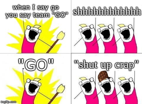 What Do We Want Meme | when I say go you say team "GO"; shhhhhhhhhhhh; "shut up crap"; "GO" | image tagged in memes,what do we want,scumbag | made w/ Imgflip meme maker