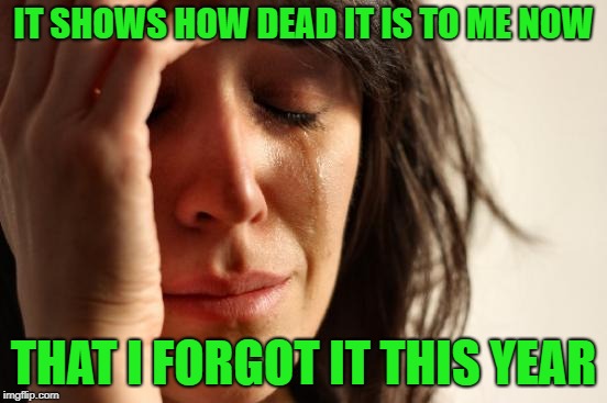 First World Problems Meme | IT SHOWS HOW DEAD IT IS TO ME NOW THAT I FORGOT IT THIS YEAR | image tagged in memes,first world problems | made w/ Imgflip meme maker