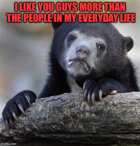 True Story... | I LIKE YOU GUYS MORE THAN THE PEOPLE IN MY EVERYDAY LIFE | image tagged in memes,confession bear,lynch1979,i miss my imgflip fam | made w/ Imgflip meme maker