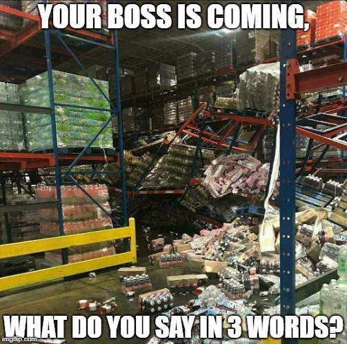 YOUR BOSS IS COMING, WHAT DO YOU SAY IN 3 WORDS? | image tagged in wharehouse crash | made w/ Imgflip meme maker