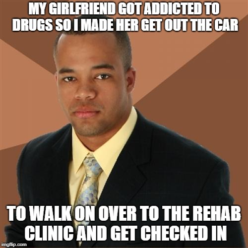 Successful Black Man | MY GIRLFRIEND GOT ADDICTED TO DRUGS SO I MADE HER GET OUT THE CAR; TO WALK ON OVER TO THE REHAB CLINIC AND GET CHECKED IN | image tagged in memes,successful black man,girlfriend,drugs are bad,rehab | made w/ Imgflip meme maker