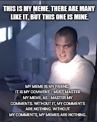 Meme Creed |  THIS IS MY MEME. THERE ARE MANY LIKE IT, BUT THIS ONE IS MINE. MY MEME IS MY FRIEND. IT IS MY COMMENT. I MUST MASTER MY MEME, AS I MASTER MY COMMENTS. WITHOUT IT, MY COMMENTS ARE NOTHING. WITHOUT MY COMMENTS, MY MEMES ARE NOTHING. | image tagged in private pyle,memes,creed,my meme,full metal jacket | made w/ Imgflip meme maker