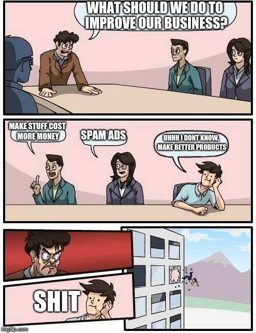 Boardroom Meeting Suggestion Meme | WHAT SHOULD WE DO TO IMPROVE OUR BUSINESS? MAKE STUFF COST MORE MONEY; SPAM ADS; UHHH I DONT KNOW, MAKE BETTER PRODUCTS; SHIT | image tagged in memes,boardroom meeting suggestion | made w/ Imgflip meme maker