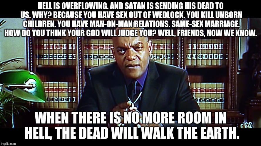 Hell | HELL IS OVERFLOWING. AND SATAN IS SENDING HIS DEAD TO US. WHY? BECAUSE YOU HAVE SEX OUT OF WEDLOCK. YOU KILL UNBORN CHILDREN. YOU HAVE MAN-ON-MAN RELATIONS. SAME-SEX MARRIAGE. HOW DO YOU THINK YOUR GOD WILL JUDGE YOU? WELL, FRIENDS, NOW WE KNOW. WHEN THERE IS NO MORE ROOM IN HELL, THE DEAD WILL WALK THE EARTH. | image tagged in dawn of the dead,democrats,degenerates | made w/ Imgflip meme maker