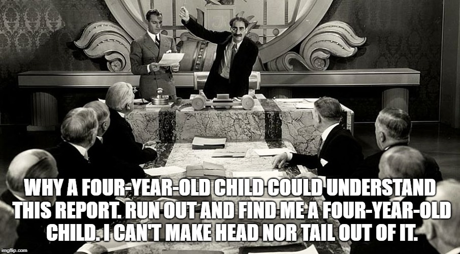 WHY A FOUR-YEAR-OLD CHILD COULD UNDERSTAND THIS REPORT. RUN OUT AND FIND ME A FOUR-YEAR-OLD CHILD. I CAN'T MAKE HEAD NOR TAIL OUT OF IT. | image tagged in groucho duck soup | made w/ Imgflip meme maker