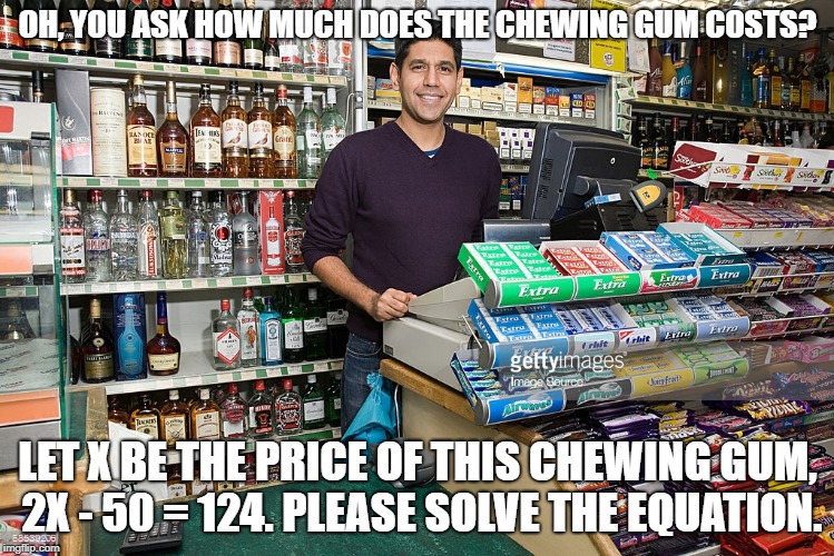 How do I use math in everyday life? Like this? | OH, YOU ASK HOW MUCH DOES THE CHEWING GUM COSTS? LET X BE THE PRICE OF THIS CHEWING GUM, 2X - 50 = 124. PLEASE SOLVE THE EQUATION. | image tagged in math | made w/ Imgflip meme maker