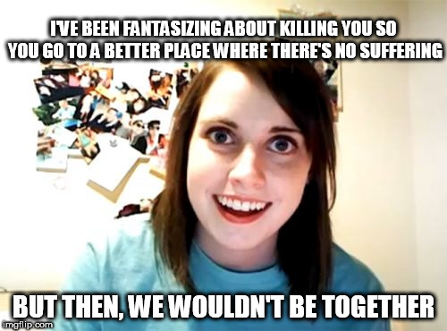 She loves you so much... | I'VE BEEN FANTASIZING ABOUT KILLING YOU SO YOU GO TO A BETTER PLACE WHERE THERE'S NO SUFFERING; BUT THEN, WE WOULDN'T BE TOGETHER | image tagged in memes,overly attached girlfriend,death | made w/ Imgflip meme maker