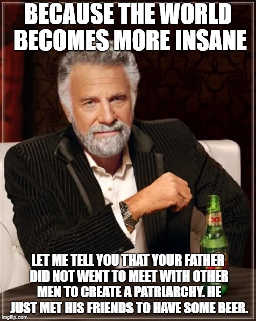 The Most Interesting Man In The World | BECAUSE THE WORLD BECOMES MORE INSANE; LET ME TELL YOU THAT YOUR FATHER DID NOT WENT TO MEET WITH OTHER MEN TO CREATE A PATRIARCHY. HE JUST MET HIS FRIENDS TO HAVE SOME BEER. | image tagged in memes,the most interesting man in the world | made w/ Imgflip meme maker