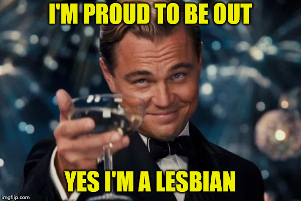 Leonardo Dicaprio Cheers Meme | I'M PROUD TO BE OUT YES I'M A LESBIAN | image tagged in memes,leonardo dicaprio cheers | made w/ Imgflip meme maker