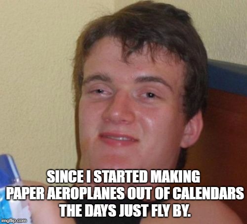 10 Guy | SINCE I STARTED MAKING PAPER AEROPLANES OUT OF CALENDARS THE DAYS JUST FLY BY. | image tagged in memes,10 guy | made w/ Imgflip meme maker