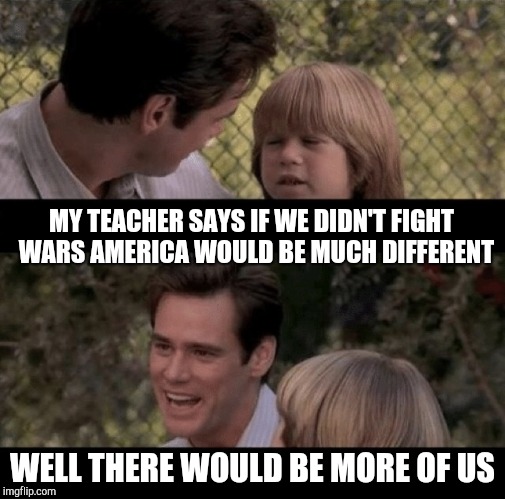 Father and son | MY TEACHER SAYS IF WE DIDN'T FIGHT  WARS AMERICA WOULD BE MUCH DIFFERENT; WELL THERE WOULD BE MORE OF US | image tagged in liar liar my teacher says,thats just something x say,father and son | made w/ Imgflip meme maker