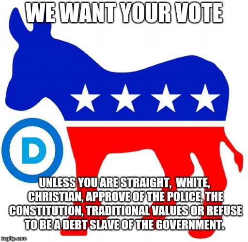 democrats | WE WANT YOUR VOTE; UNLESS YOU ARE STRAIGHT,  WHITE, CHRISTIAN, APPROVE OF THE POLICE, THE CONSTITUTION, TRADITIONAL VALUES OR REFUSE TO BE A DEBT SLAVE OF THE GOVERNMENT. | image tagged in democrats | made w/ Imgflip meme maker