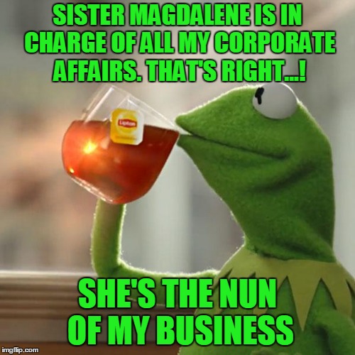 Will someone please poison Kermit's tea already? |  SISTER MAGDALENE IS IN CHARGE OF ALL MY CORPORATE AFFAIRS. THAT'S RIGHT...! SHE'S THE NUN OF MY BUSINESS | image tagged in memes,but thats none of my business,kermit the frog,nun,corporate,bad pun | made w/ Imgflip meme maker