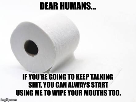 DEAR HUMANS... IF YOU’RE GOING TO KEEP TALKING SHIT, YOU CAN ALWAYS START USING ME TO WIPE YOUR MOUTHS TOO. | image tagged in funny,memes,relatable,unique | made w/ Imgflip meme maker