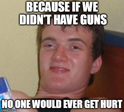 10 Guy Meme | BECAUSE IF WE DIDN'T HAVE GUNS NO ONE WOULD EVER GET HURT | image tagged in memes,10 guy | made w/ Imgflip meme maker