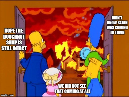 The Simpsons Hell fire | DIDN'T KNOW SATAN WAS COMING TO TOWN; HOPE THE DOUGHNUT SHOP IS STILL INTACT; WE DID NOT SEE THAT COMING AT ALL | image tagged in the simpsons hell fire | made w/ Imgflip meme maker