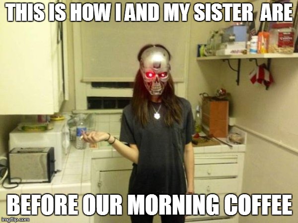 LIFE GOES ON | THIS IS HOW I AND MY SISTER  ARE; BEFORE OUR MORNING COFFEE | image tagged in funny | made w/ Imgflip meme maker