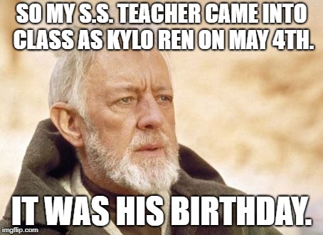 Obi Wan Kenobi | SO MY S.S. TEACHER CAME INTO CLASS AS KYLO REN ON MAY 4TH. IT WAS HIS BIRTHDAY. | image tagged in memes,obi wan kenobi | made w/ Imgflip meme maker