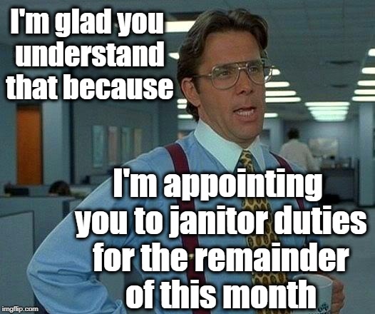 That Would Be Great Meme | I'm glad you understand that because I'm appointing you to janitor duties for the remainder of this month | image tagged in memes,that would be great | made w/ Imgflip meme maker
