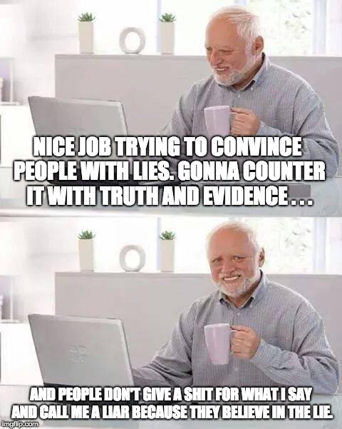 When Lies Become Overwhelmingly Powerful and Convincing . . . | NICE JOB TRYING TO CONVINCE PEOPLE WITH LIES. GONNA COUNTER IT WITH TRUTH AND EVIDENCE . . . AND PEOPLE DON'T GIVE A SHIT FOR WHAT I SAY AND CALL ME A LIAR BECAUSE THEY BELIEVE IN THE LIE. | image tagged in memes,hide the pain harold | made w/ Imgflip meme maker