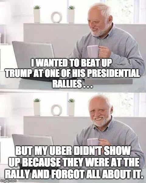 Beating-Up Trump | I WANTED TO BEAT UP TRUMP AT ONE OF HIS PRESIDENTIAL RALLIES . . . BUT MY UBER DIDN'T SHOW UP BECAUSE THEY WERE AT THE RALLY AND FORGOT ALL ABOUT IT. | image tagged in memes,hide the pain harold,donald trump,politics,uber,election 2016 | made w/ Imgflip meme maker