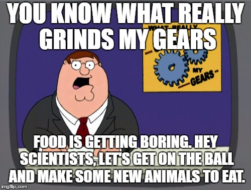 Peter Griffin News Meme | YOU KNOW WHAT REALLY GRINDS MY GEARS; FOOD IS GETTING BORING. HEY SCIENTISTS, LET'S GET ON THE BALL AND MAKE SOME NEW ANIMALS TO EAT. | image tagged in memes,peter griffin news,food,animals | made w/ Imgflip meme maker